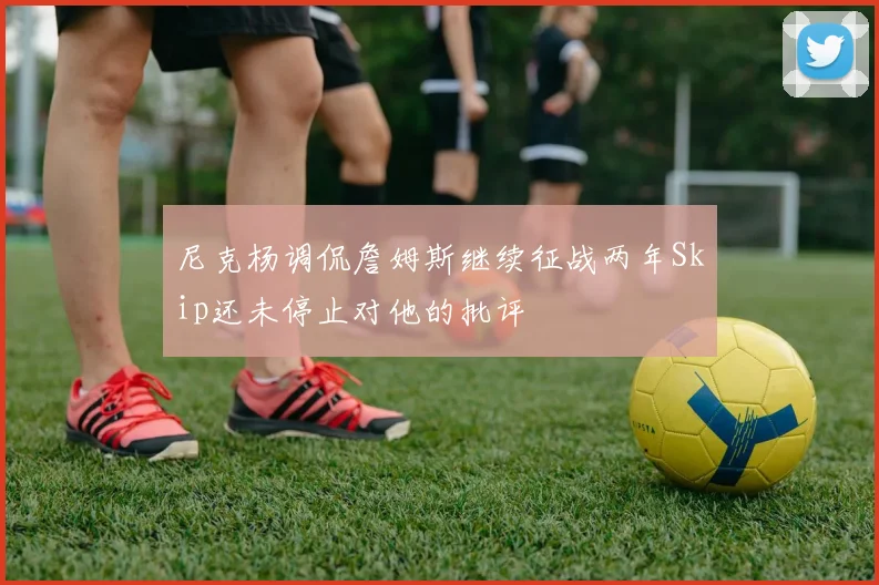 尼克杨调侃詹姆斯继续征战两年Skip还未停止对他的批评