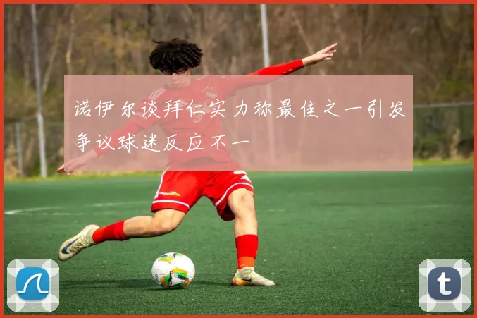 诺伊尔谈拜仁实力称最佳之一引发争议球迷反应不一