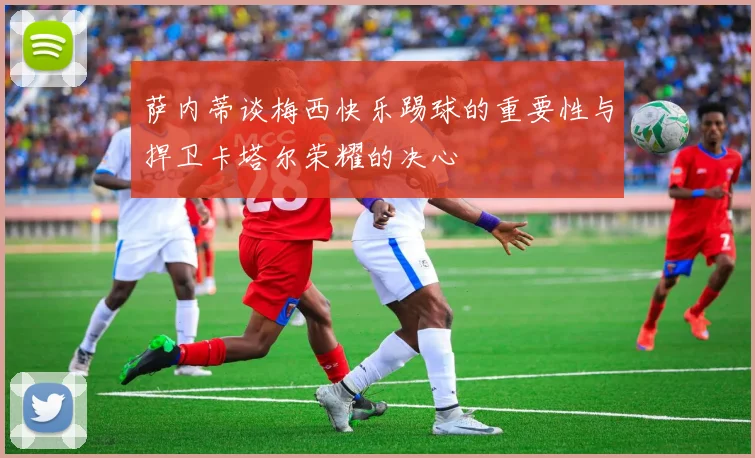 萨内蒂谈梅西快乐踢球的重要性与捍卫卡塔尔荣耀的决心