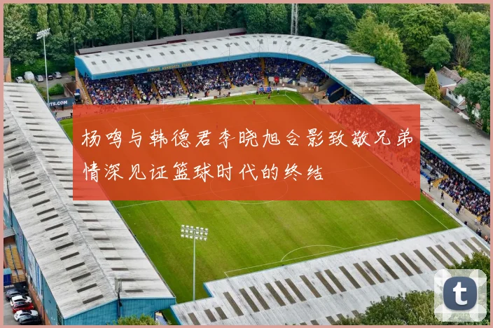 杨鸣与韩德君李晓旭合影致敬兄弟情深见证篮球时代的终结