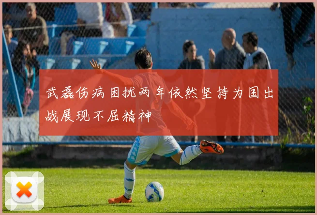 武磊伤病困扰两年依然坚持为国出战展现不屈精神
