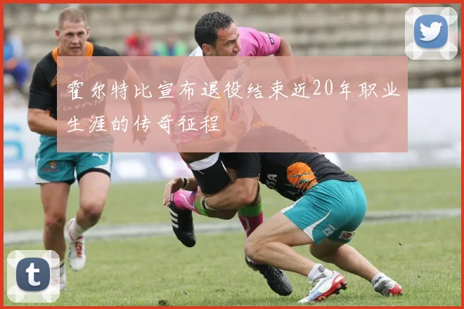霍尔特比宣布退役结束近20年职业生涯的传奇征程