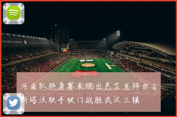河南队热身赛表现出色艾克拜尔古斯塔沃联手破门战胜武汉三镇