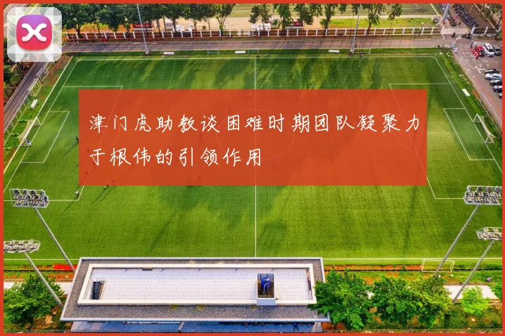 津门虎助教谈困难时期团队凝聚力于根伟的引领作用