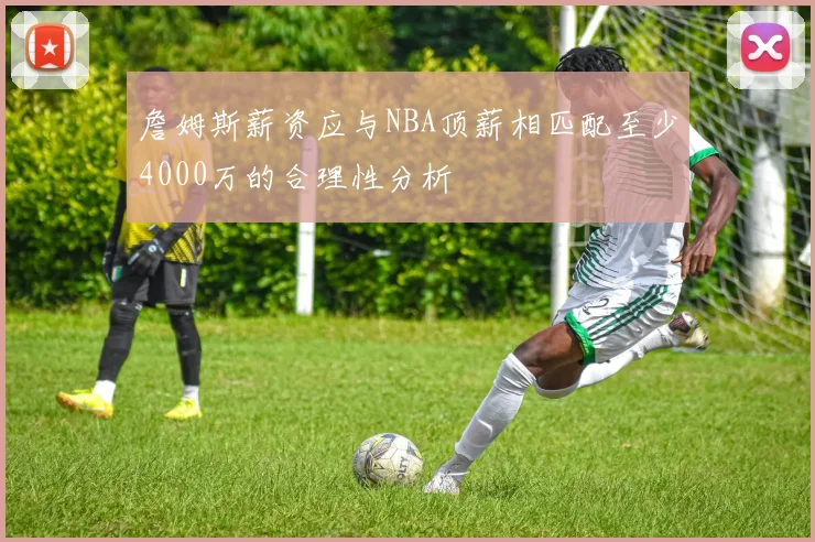 詹姆斯薪资应与NBA顶薪相匹配至少4000万的合理性分析