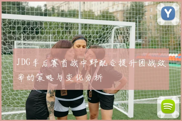 JDG季后赛首战中野配合提升团战效率的策略与变化分析