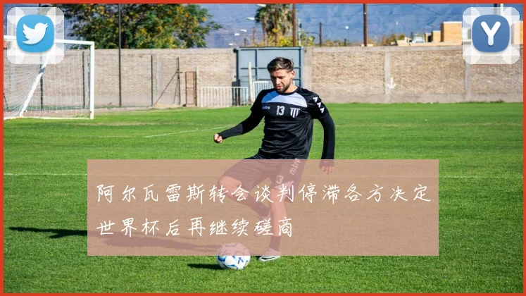 阿尔瓦雷斯转会谈判停滞各方决定世界杯后再继续磋商