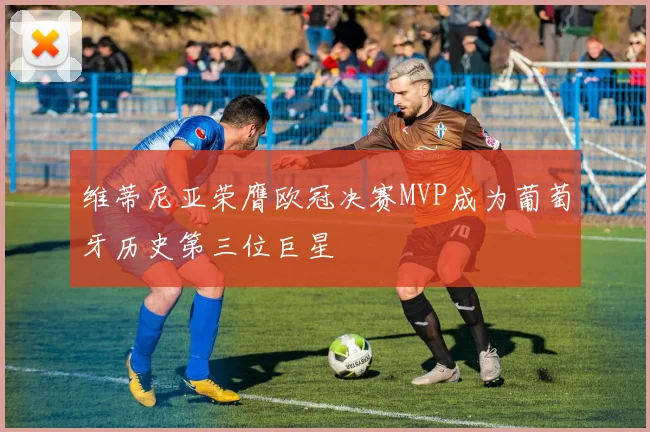 维蒂尼亚荣膺欧冠决赛MVP成为葡萄牙历史第三位巨星