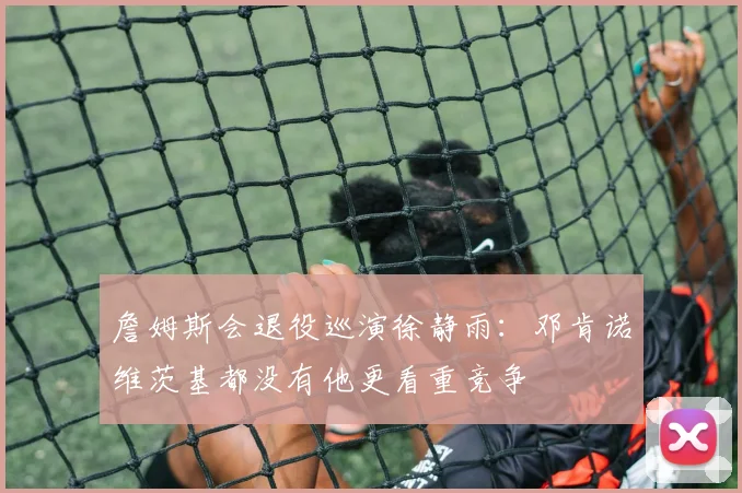 詹姆斯会退役巡演徐静雨：邓肯诺维茨基都没有他更看重竞争