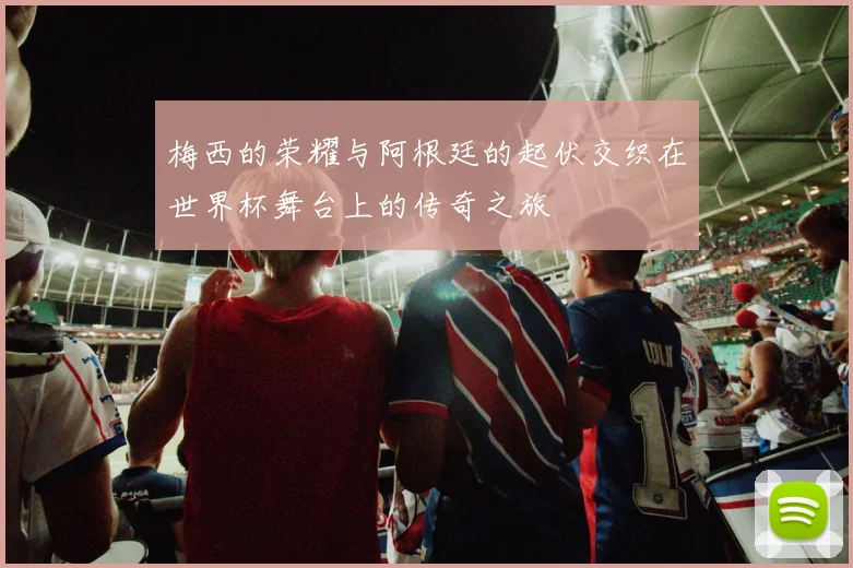 梅西的荣耀与阿根廷的起伏交织在世界杯舞台上的传奇之旅