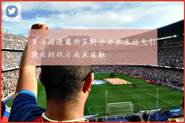 罗马诺透露热苏斯并非米兰优先引援目标双方尚未接触