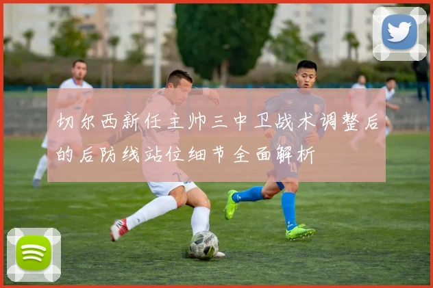 切尔西新任主帅三中卫战术调整后的后防线站位细节全面解析