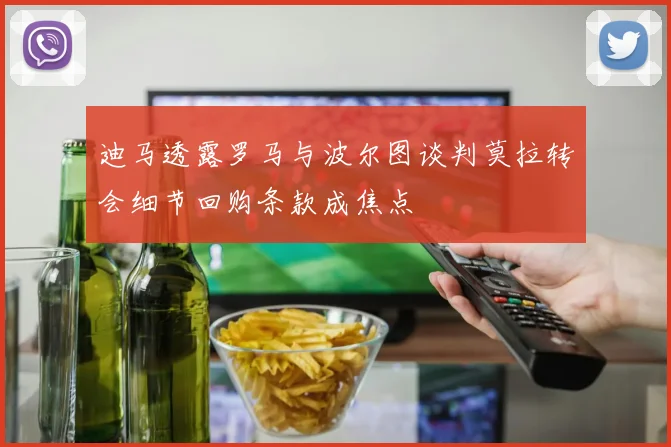 迪马透露罗马与波尔图谈判莫拉转会细节回购条款成焦点