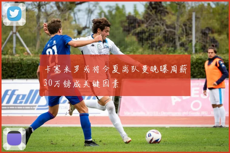 卡塞米罗或将今夏离队曼晚曝周薪30万镑成关键因素