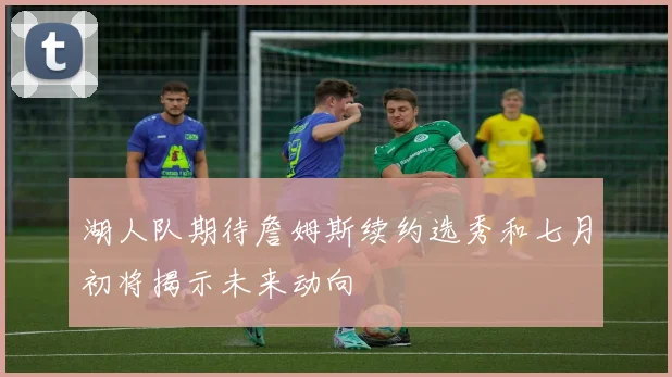 湖人队期待詹姆斯续约选秀和七月初将揭示未来动向