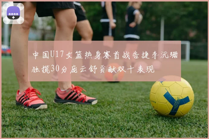中国U17女篮热身赛首战告捷李沅珊独揽30分庞云舒贡献双十表现