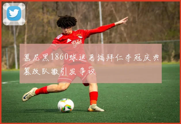 慕尼黑1860球迷恶搞拜仁夺冠庆典篡改队徽引发争议
