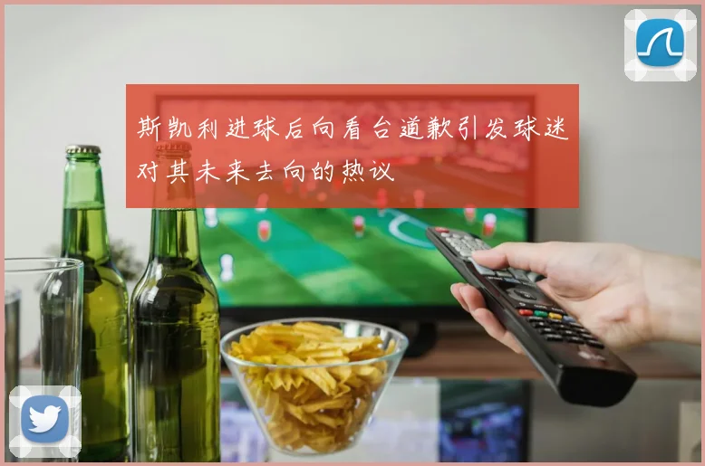 斯凯利进球后向看台道歉引发球迷对其未来去向的热议