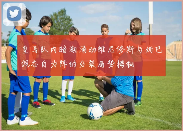 皇马队内暗潮涌动维尼修斯与姆巴佩各自为阵的分裂局势揭秘