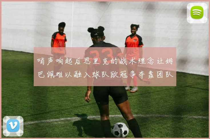 哨声响起后恩里克的战术理念让姆巴佩难以融入球队欧冠争夺靠团队配合与跑动