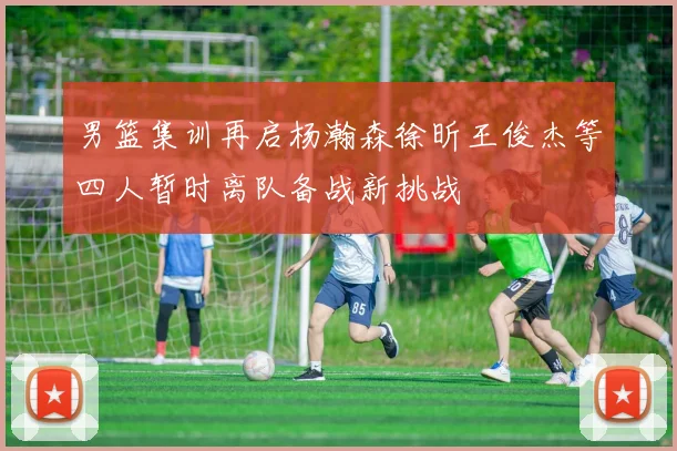 男篮集训再启杨瀚森徐昕王俊杰等四人暂时离队备战新挑战