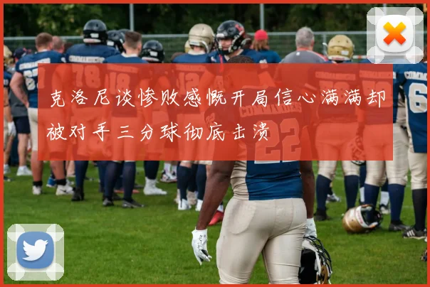 克洛尼谈惨败感慨开局信心满满却被对手三分球彻底击溃