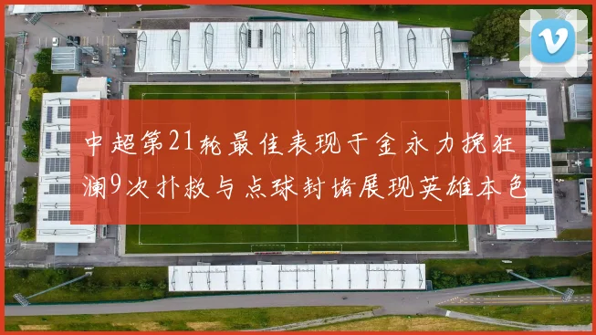 中超第21轮最佳表现于金永力挽狂澜9次扑救与点球封堵展现英雄本色