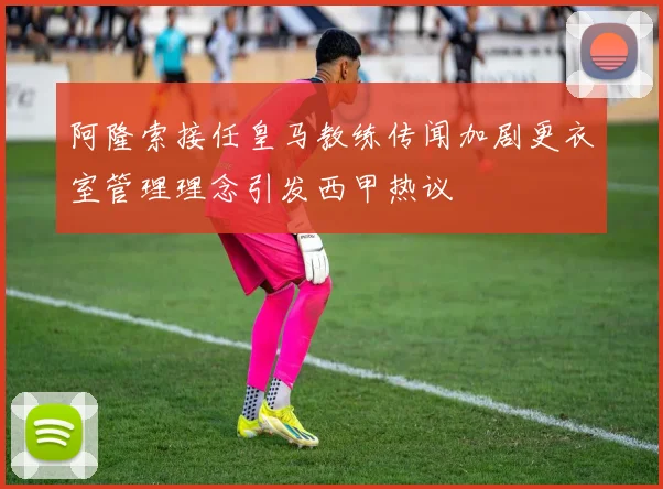 阿隆索接任皇马教练传闻加剧更衣室管理理念引发西甲热议