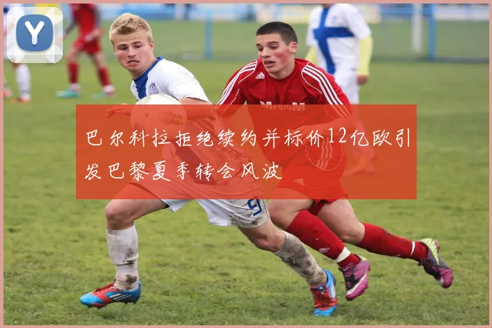 巴尔科拉拒绝续约并标价12亿欧引发巴黎夏季转会风波