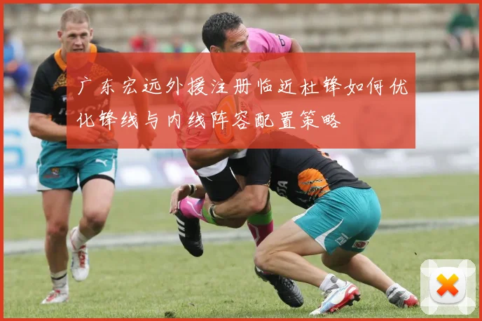 广东宏远外援注册临近杜锋如何优化锋线与内线阵容配置策略